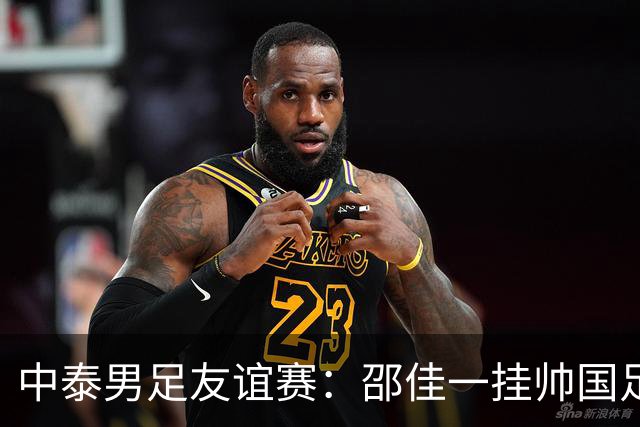 中泰男足友谊赛：邵佳一挂帅国足主场首秀全力争胜