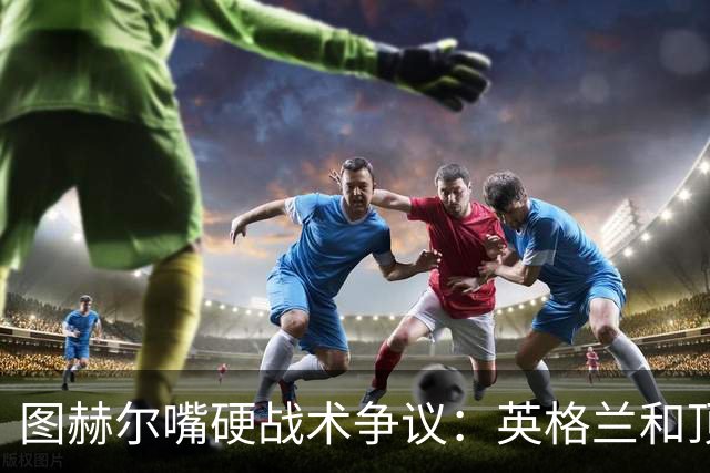 图赫尔嘴硬战术争议：英格兰和顶级球队有差距，不为保守战术后悔