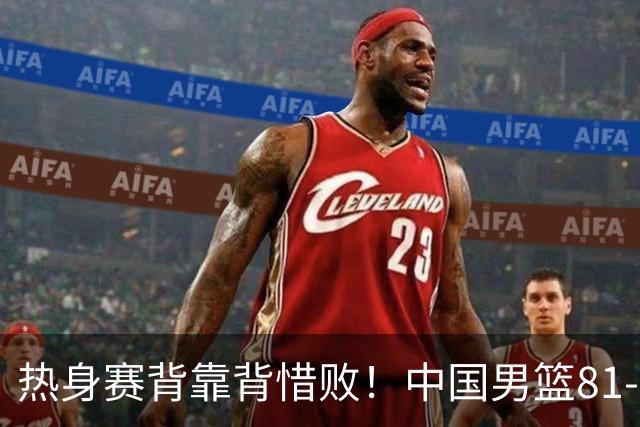 热身赛背靠背惜败！中国男篮81-82遭塞尔维亚FMP准绝杀 末节崩盘错失胜局