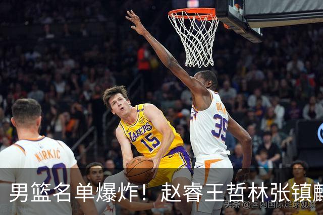 男篮名单爆炸！赵睿王哲林张镇麟全落选，最扎心是高诗岩也进去了