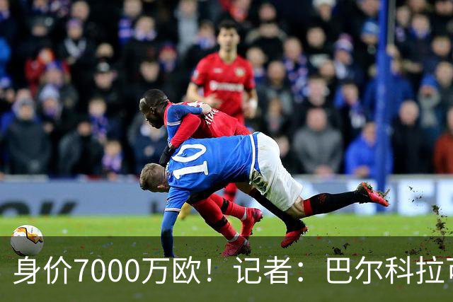 身价7000万欧！记者：巴尔科拉可能离队，利物浦、阿森纳均有意