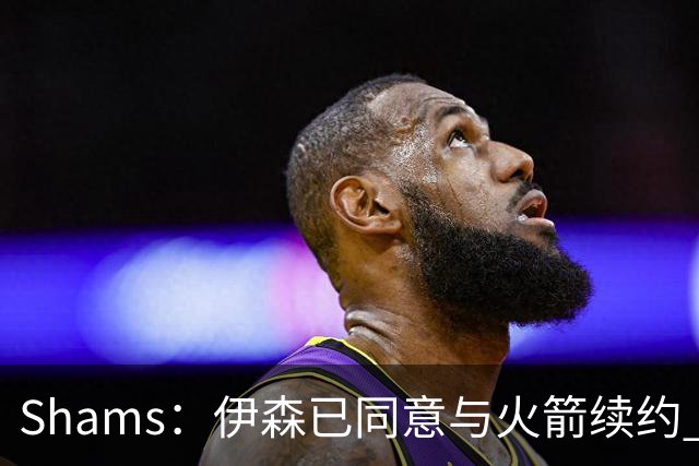 Shams：伊森已同意与火箭续约 新合同五年8150万美元